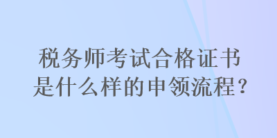 税务师考试合格证书是什么样的申领流程？