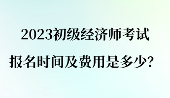 2023初级经济师报名考试时间及费用是多少？