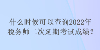 什么时候可以查询2022年税务师二次延期考试成绩？