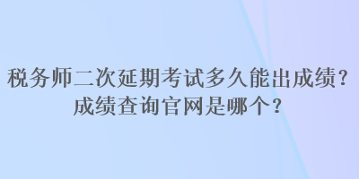 税务师二次延期考试多久能出成绩？成绩查询官网是哪个？