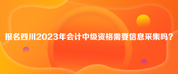 报名四川2023年会计中级资格需要信息采集吗？