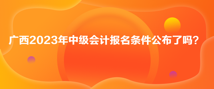 广西2023年中级会计报名条件公布了吗？