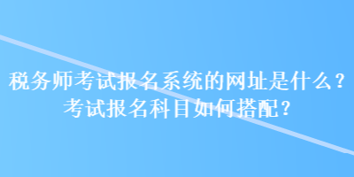 税务师考试报名系统的网址是什么？考试报名科目如何搭配？