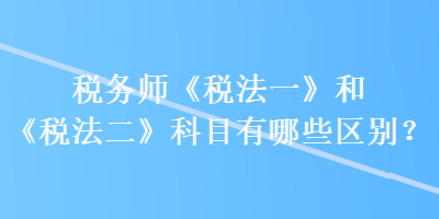 税务师《税法一》和《税法二》科目有哪些区别？