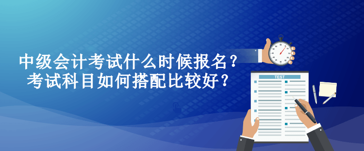 中级会计考试什么时候报名？考试科目如何搭配比较好？