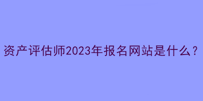 资产评估师2023年报名网站是什么？