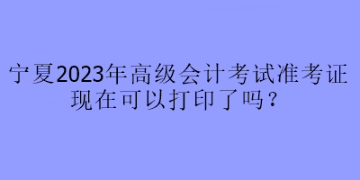 宁夏2023年高级会计考试准考证现在可以打印了吗？