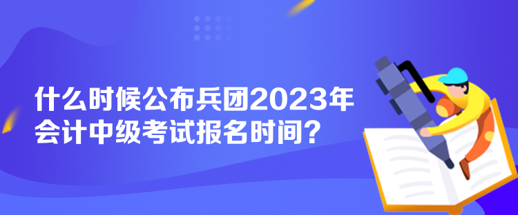 什么时候公布兵团2023年会计中级考试报名时间？