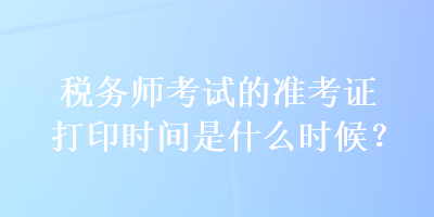 税务师考试的准考证打印时间是什么时候？