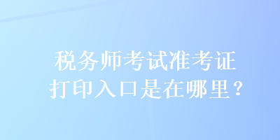 税务师考试准考证打印入口是在哪里？