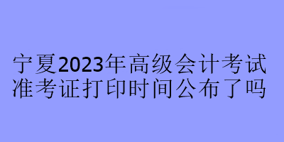 宁夏2023年高级会计考试准考证打印时间公布了吗