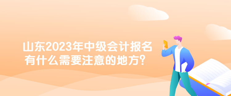 山东2023年中级会计报名有什么需要注意的地方？