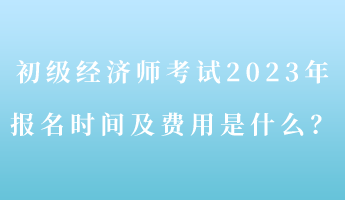 初级经济师考试2023年报名时间及费用是什么？