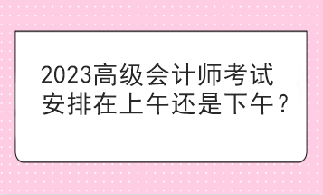 2023高级会计师考试安排在上午还是下午？