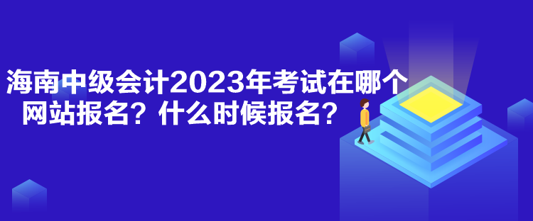 海南中级会计2023年考试在哪个网站报名？什么时候报名？