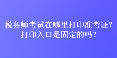 税务师考试在哪里打印准考证？打印入口是固定的吗？