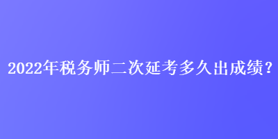 2022年税务师二次延考多久出成绩？