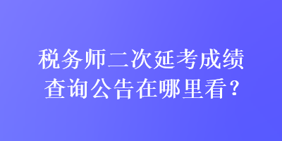 税务师二次延考成绩查询公告在哪里看？