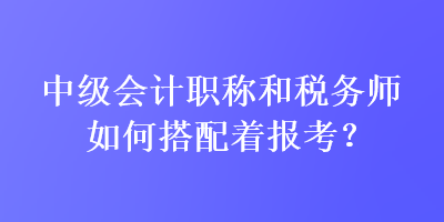 中级会计职称和税务师如何搭配着报考？