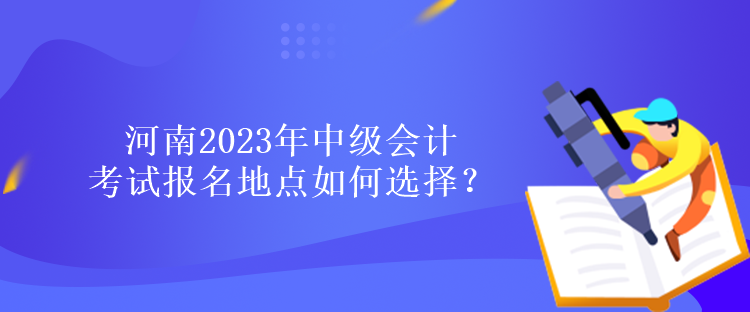 河南2023年中级会计考试报名地点如何选择？