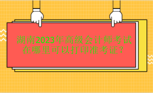 湖南2023年高级会计考试在哪里打印准考证？