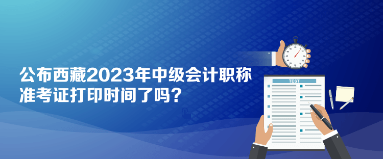 公布西藏2023年中级会计职称准考证打印时间了吗？