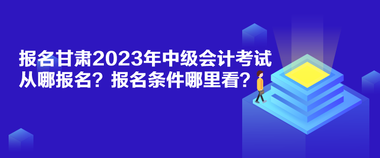 报名甘肃2023年中级会计考试从哪报名？报名条件哪里看？