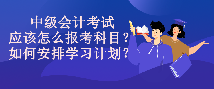 中级会计考试应该怎么报考科目？如何安排学习计划？