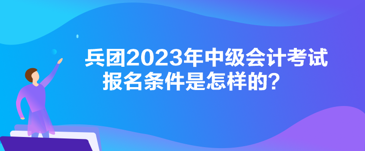 兵团2023年中级会计考试报名条件是怎样的？