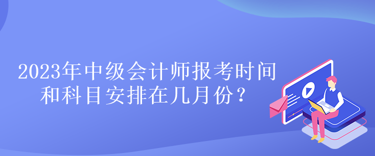 2023年中级会计师报考时间和科目安排在几月份？