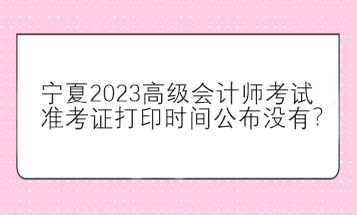 宁夏2023高级会计师考试准考证打印时间公布没有？