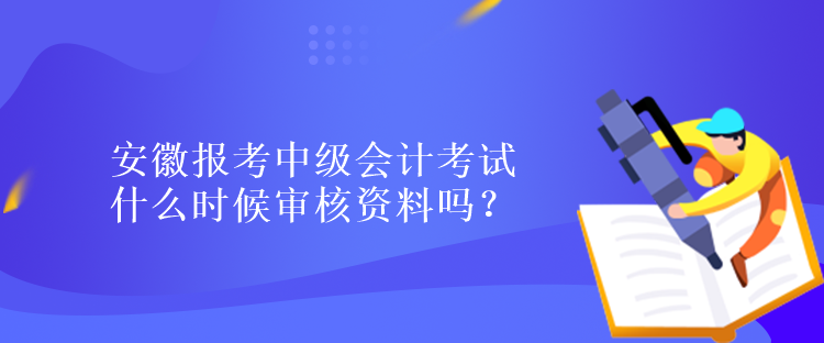 安徽报考中级会计考试什么时候审核资料吗？