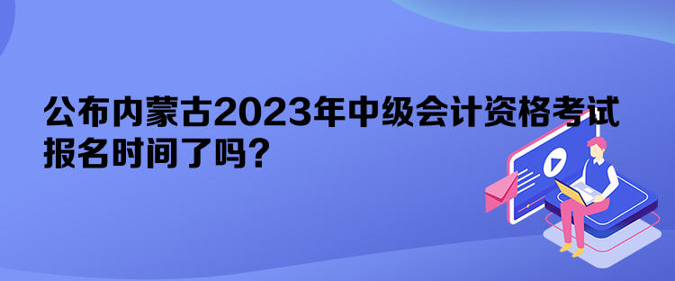 公布内蒙古2023年中级会计资格考试报名时间了吗？