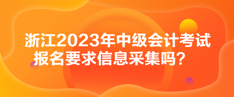 浙江2023年中级会计考试报名要求信息采集吗？