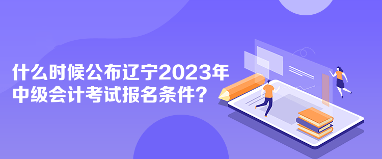 什么时候公布辽宁2023年中级会计考试报名条件？