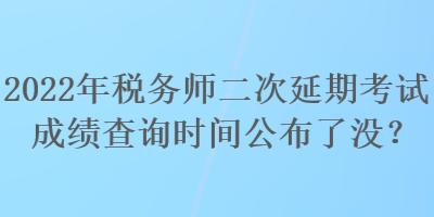 2022年税务师二次延期考试成绩查询时间公布了没？