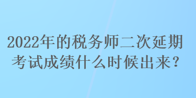 2022年的税务师二次延期考试成绩什么时候出来？