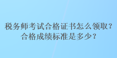 税务师考试合格证书怎么领取？合格成绩标准是多少？