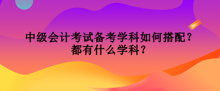 中级会计考试备考学科如何搭配？都有什么学科？