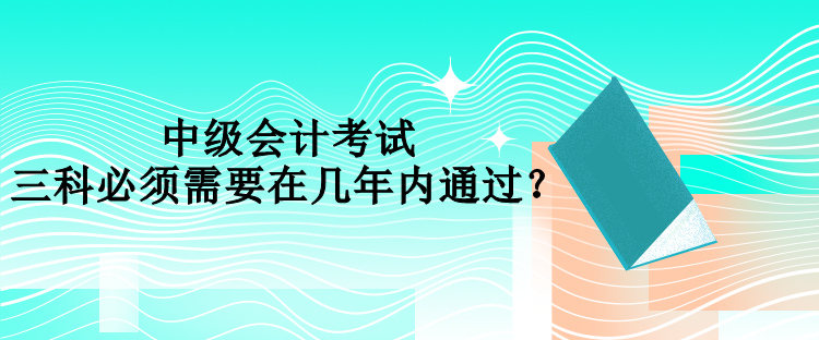 中级会计考试三科必须需要在几年内通过？