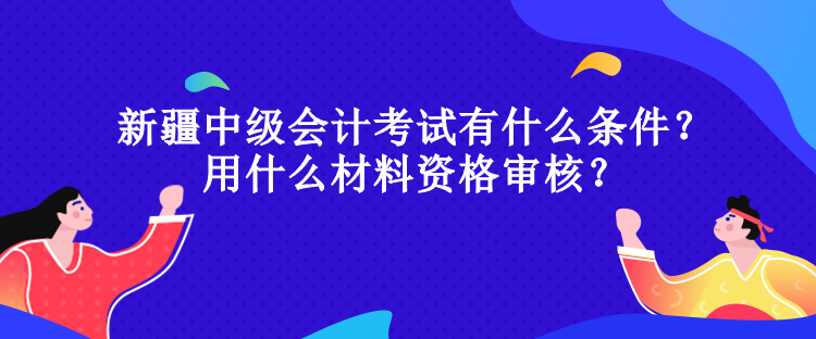 新疆中级会计考试有什么条件？用什么材料资格审核？