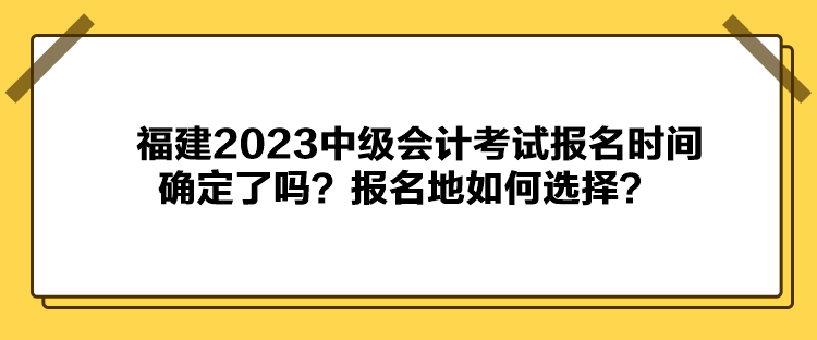 福建2023中级会计考试报名时间确定了吗？报名地如何选择？