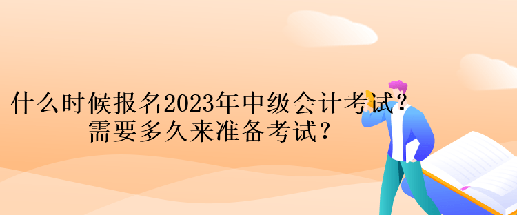 什么时候报名2023年中级会计考试？需要多久来准备考试？