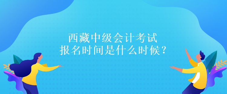 西藏中级会计考试报名时间是什么时候？报名条件是什么吗？