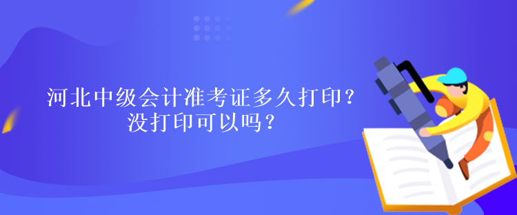 河北中级会计准考证多久打印？没打印可以吗？