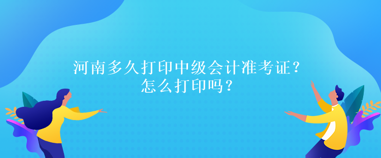 河南多久打印中级会计准考证？怎么打印吗？