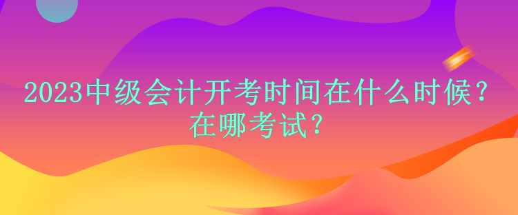 2023中级会计开考时间在什么时候？在哪考试？