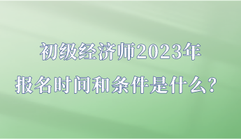 初级经济师2023年报名时间和条件是什么？