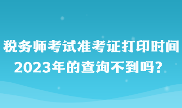 税务师考试准考证打印时间2023年的查询不到吗？