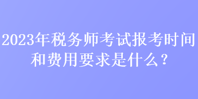 2023年税务师考试报考时间和费用要求是什么？